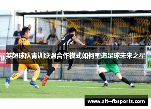 英超球队青训联盟合作模式如何塑造足球未来之星