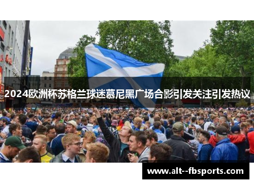 2024欧洲杯苏格兰球迷慕尼黑广场合影引发关注引发热议