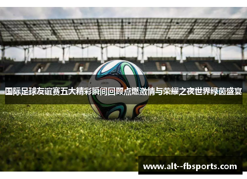 国际足球友谊赛五大精彩瞬间回顾点燃激情与荣耀之夜世界绿茵盛宴 国际足球友谊赛五大精彩瞬间回顾点燃激情与荣耀之夜世界绿茵盛宴